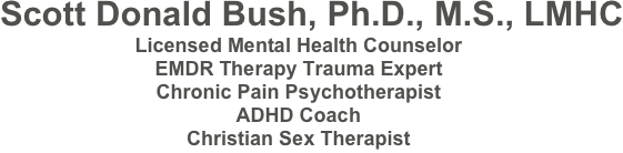      Scott Donald Bush, Ph.D., M.S., LMHC
Licensed Mental Health Counselor
American Board of Sexology Certified Sexologist
EMDR Therapy Trauma Expert Chronic Pain Psychotherapist 
ADHD Coach
Christian Sex Therapist
407-230-4949

